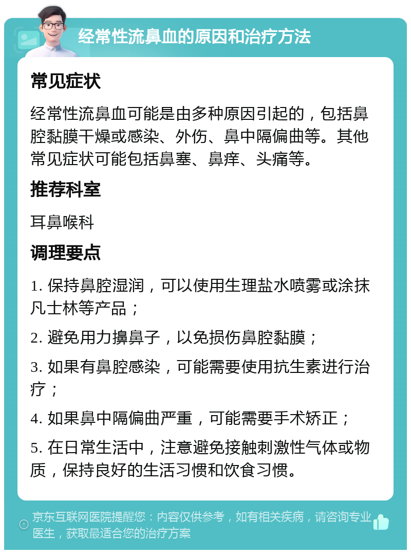 经常性流鼻血的原因和治疗方法 常见症状 经常性流鼻血可能是由多种原因引起的，包括鼻腔黏膜干燥或感染、外伤、鼻中隔偏曲等。其他常见症状可能包括鼻塞、鼻痒、头痛等。 推荐科室 耳鼻喉科 调理要点 1. 保持鼻腔湿润，可以使用生理盐水喷雾或涂抹凡士林等产品； 2. 避免用力擤鼻子，以免损伤鼻腔黏膜； 3. 如果有鼻腔感染，可能需要使用抗生素进行治疗； 4. 如果鼻中隔偏曲严重，可能需要手术矫正； 5. 在日常生活中，注意避免接触刺激性气体或物质，保持良好的生活习惯和饮食习惯。