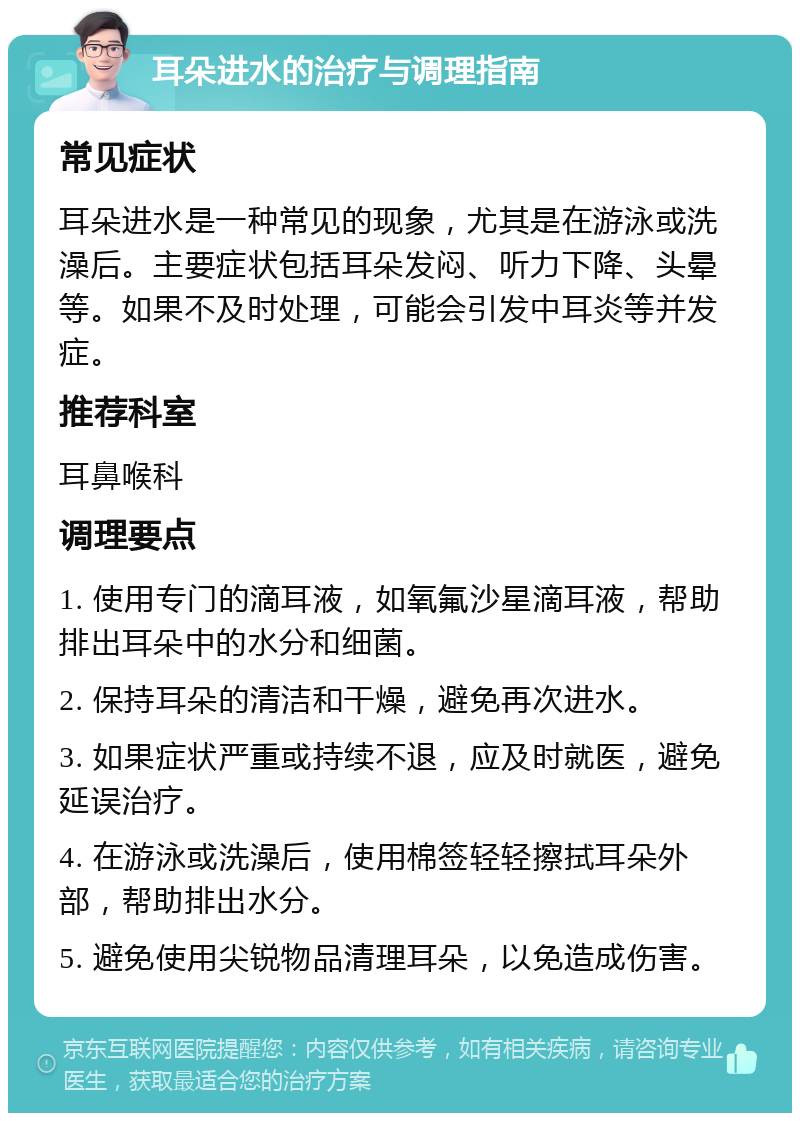 耳朵进水的治疗与调理指南 常见症状 耳朵进水是一种常见的现象，尤其是在游泳或洗澡后。主要症状包括耳朵发闷、听力下降、头晕等。如果不及时处理，可能会引发中耳炎等并发症。 推荐科室 耳鼻喉科 调理要点 1. 使用专门的滴耳液，如氧氟沙星滴耳液，帮助排出耳朵中的水分和细菌。 2. 保持耳朵的清洁和干燥，避免再次进水。 3. 如果症状严重或持续不退，应及时就医，避免延误治疗。 4. 在游泳或洗澡后，使用棉签轻轻擦拭耳朵外部，帮助排出水分。 5. 避免使用尖锐物品清理耳朵，以免造成伤害。