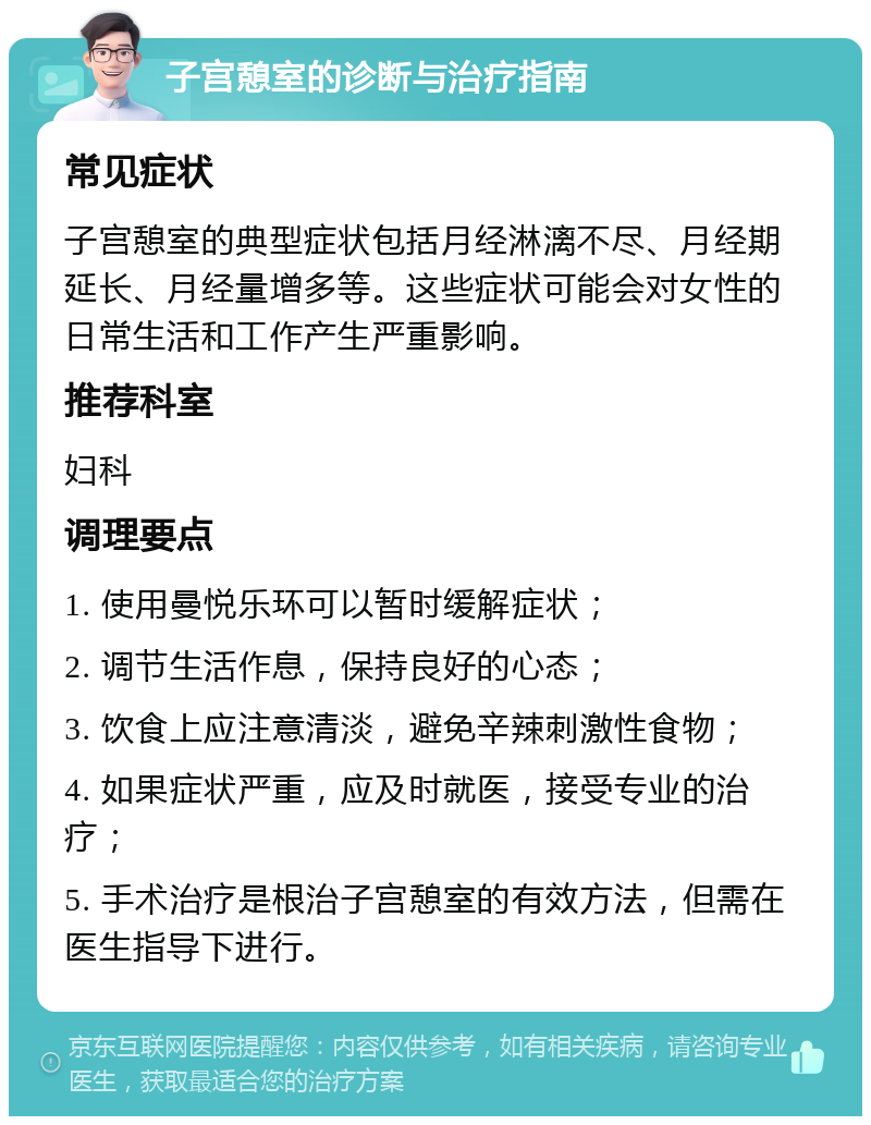 子宫憩室的诊断与治疗指南 常见症状 子宫憩室的典型症状包括月经淋漓不尽、月经期延长、月经量增多等。这些症状可能会对女性的日常生活和工作产生严重影响。 推荐科室 妇科 调理要点 1. 使用曼悦乐环可以暂时缓解症状； 2. 调节生活作息，保持良好的心态； 3. 饮食上应注意清淡，避免辛辣刺激性食物； 4. 如果症状严重，应及时就医，接受专业的治疗； 5. 手术治疗是根治子宫憩室的有效方法，但需在医生指导下进行。