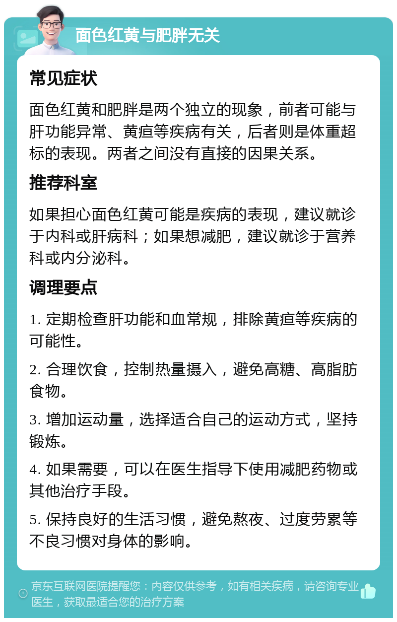 面色红黄与肥胖无关 常见症状 面色红黄和肥胖是两个独立的现象，前者可能与肝功能异常、黄疸等疾病有关，后者则是体重超标的表现。两者之间没有直接的因果关系。 推荐科室 如果担心面色红黄可能是疾病的表现，建议就诊于内科或肝病科；如果想减肥，建议就诊于营养科或内分泌科。 调理要点 1. 定期检查肝功能和血常规，排除黄疸等疾病的可能性。 2. 合理饮食，控制热量摄入，避免高糖、高脂肪食物。 3. 增加运动量，选择适合自己的运动方式，坚持锻炼。 4. 如果需要，可以在医生指导下使用减肥药物或其他治疗手段。 5. 保持良好的生活习惯，避免熬夜、过度劳累等不良习惯对身体的影响。