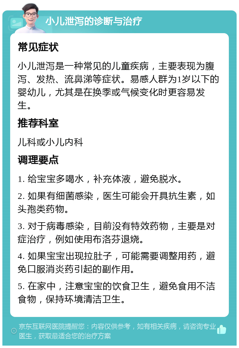 小儿泄泻的诊断与治疗 常见症状 小儿泄泻是一种常见的儿童疾病，主要表现为腹泻、发热、流鼻涕等症状。易感人群为1岁以下的婴幼儿，尤其是在换季或气候变化时更容易发生。 推荐科室 儿科或小儿内科 调理要点 1. 给宝宝多喝水，补充体液，避免脱水。 2. 如果有细菌感染，医生可能会开具抗生素，如头孢类药物。 3. 对于病毒感染，目前没有特效药物，主要是对症治疗，例如使用布洛芬退烧。 4. 如果宝宝出现拉肚子，可能需要调整用药，避免口服消炎药引起的副作用。 5. 在家中，注意宝宝的饮食卫生，避免食用不洁食物，保持环境清洁卫生。