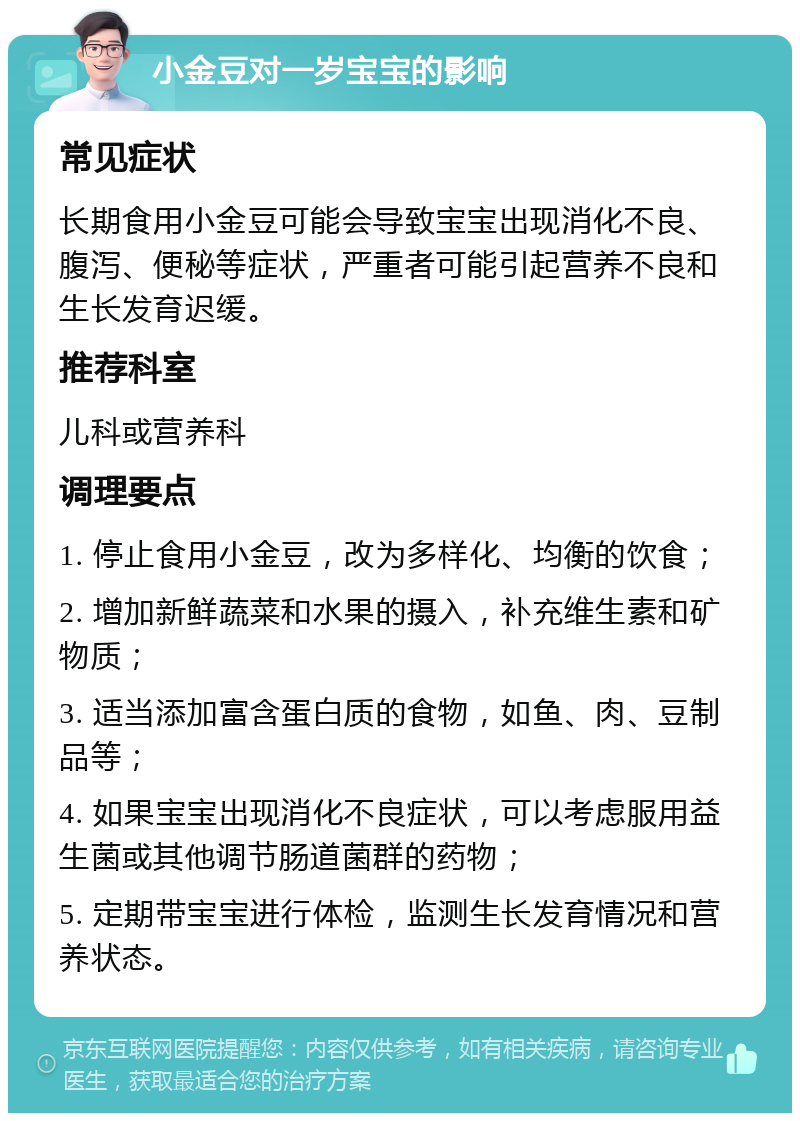 小金豆对一岁宝宝的影响 常见症状 长期食用小金豆可能会导致宝宝出现消化不良、腹泻、便秘等症状，严重者可能引起营养不良和生长发育迟缓。 推荐科室 儿科或营养科 调理要点 1. 停止食用小金豆，改为多样化、均衡的饮食； 2. 增加新鲜蔬菜和水果的摄入，补充维生素和矿物质； 3. 适当添加富含蛋白质的食物，如鱼、肉、豆制品等； 4. 如果宝宝出现消化不良症状，可以考虑服用益生菌或其他调节肠道菌群的药物； 5. 定期带宝宝进行体检，监测生长发育情况和营养状态。