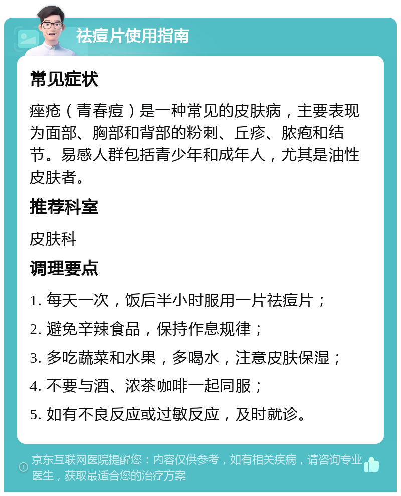 祛痘片使用指南 常见症状 痤疮（青春痘）是一种常见的皮肤病，主要表现为面部、胸部和背部的粉刺、丘疹、脓疱和结节。易感人群包括青少年和成年人，尤其是油性皮肤者。 推荐科室 皮肤科 调理要点 1. 每天一次，饭后半小时服用一片祛痘片； 2. 避免辛辣食品，保持作息规律； 3. 多吃蔬菜和水果，多喝水，注意皮肤保湿； 4. 不要与酒、浓茶咖啡一起同服； 5. 如有不良反应或过敏反应，及时就诊。