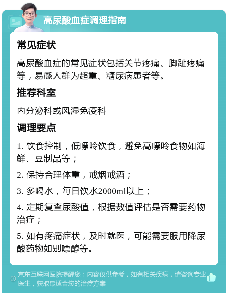 高尿酸血症调理指南 常见症状 高尿酸血症的常见症状包括关节疼痛、脚趾疼痛等，易感人群为超重、糖尿病患者等。 推荐科室 内分泌科或风湿免疫科 调理要点 1. 饮食控制，低嘌呤饮食，避免高嘌呤食物如海鲜、豆制品等； 2. 保持合理体重，戒烟戒酒； 3. 多喝水，每日饮水2000ml以上； 4. 定期复查尿酸值，根据数值评估是否需要药物治疗； 5. 如有疼痛症状，及时就医，可能需要服用降尿酸药物如别嘌醇等。