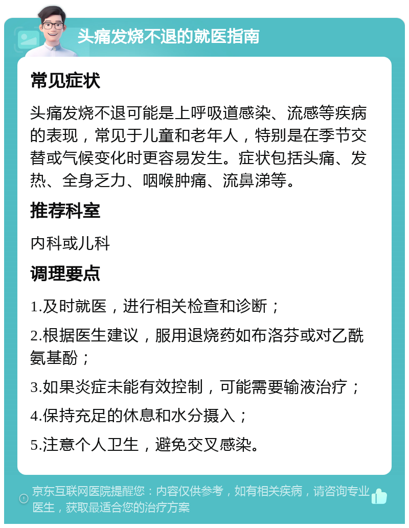 头痛发烧不退的就医指南 常见症状 头痛发烧不退可能是上呼吸道感染、流感等疾病的表现，常见于儿童和老年人，特别是在季节交替或气候变化时更容易发生。症状包括头痛、发热、全身乏力、咽喉肿痛、流鼻涕等。 推荐科室 内科或儿科 调理要点 1.及时就医，进行相关检查和诊断； 2.根据医生建议，服用退烧药如布洛芬或对乙酰氨基酚； 3.如果炎症未能有效控制，可能需要输液治疗； 4.保持充足的休息和水分摄入； 5.注意个人卫生，避免交叉感染。