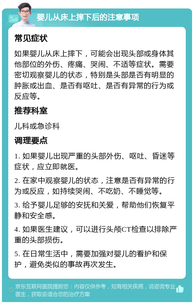 婴儿从床上摔下后的注意事项 常见症状 如果婴儿从床上摔下，可能会出现头部或身体其他部位的外伤、疼痛、哭闹、不适等症状。需要密切观察婴儿的状态，特别是头部是否有明显的肿胀或出血、是否有呕吐、是否有异常的行为或反应等。 推荐科室 儿科或急诊科 调理要点 1. 如果婴儿出现严重的头部外伤、呕吐、昏迷等症状，应立即就医。 2. 在家中观察婴儿的状态，注意是否有异常的行为或反应，如持续哭闹、不吃奶、不睡觉等。 3. 给予婴儿足够的安抚和关爱，帮助他们恢复平静和安全感。 4. 如果医生建议，可以进行头颅CT检查以排除严重的头部损伤。 5. 在日常生活中，需要加强对婴儿的看护和保护，避免类似的事故再次发生。