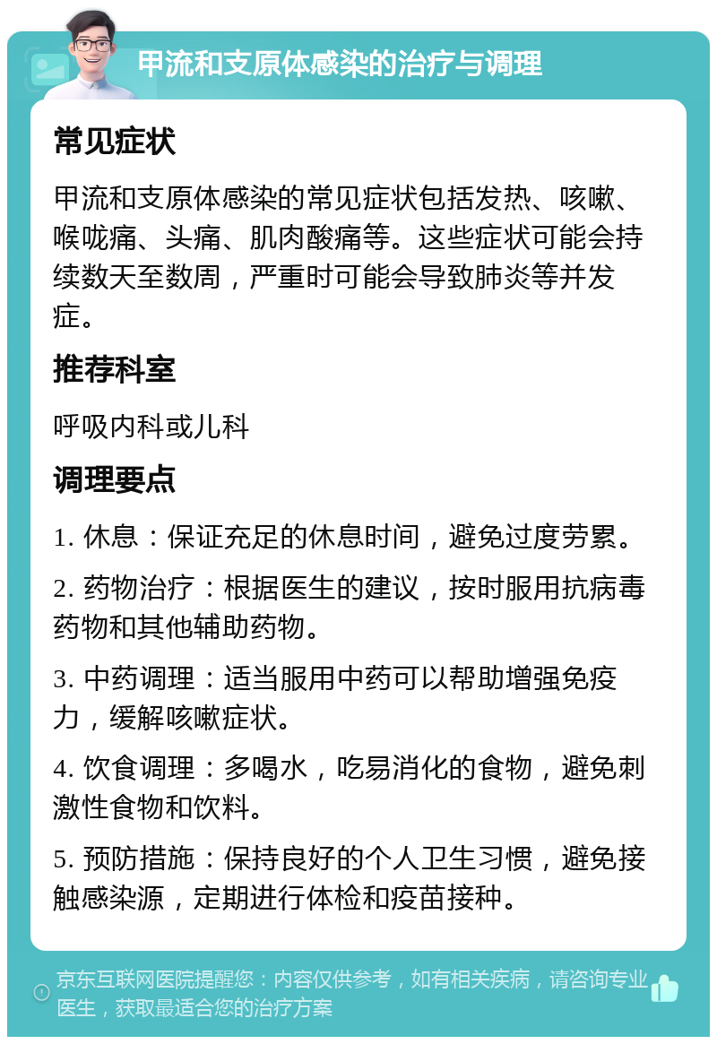 甲流和支原体感染的治疗与调理 常见症状 甲流和支原体感染的常见症状包括发热、咳嗽、喉咙痛、头痛、肌肉酸痛等。这些症状可能会持续数天至数周，严重时可能会导致肺炎等并发症。 推荐科室 呼吸内科或儿科 调理要点 1. 休息：保证充足的休息时间，避免过度劳累。 2. 药物治疗：根据医生的建议，按时服用抗病毒药物和其他辅助药物。 3. 中药调理：适当服用中药可以帮助增强免疫力，缓解咳嗽症状。 4. 饮食调理：多喝水，吃易消化的食物，避免刺激性食物和饮料。 5. 预防措施：保持良好的个人卫生习惯，避免接触感染源，定期进行体检和疫苗接种。