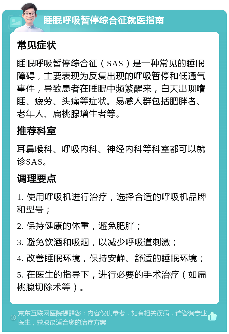 睡眠呼吸暂停综合征就医指南 常见症状 睡眠呼吸暂停综合征（SAS）是一种常见的睡眠障碍，主要表现为反复出现的呼吸暂停和低通气事件，导致患者在睡眠中频繁醒来，白天出现嗜睡、疲劳、头痛等症状。易感人群包括肥胖者、老年人、扁桃腺增生者等。 推荐科室 耳鼻喉科、呼吸内科、神经内科等科室都可以就诊SAS。 调理要点 1. 使用呼吸机进行治疗，选择合适的呼吸机品牌和型号； 2. 保持健康的体重，避免肥胖； 3. 避免饮酒和吸烟，以减少呼吸道刺激； 4. 改善睡眠环境，保持安静、舒适的睡眠环境； 5. 在医生的指导下，进行必要的手术治疗（如扁桃腺切除术等）。