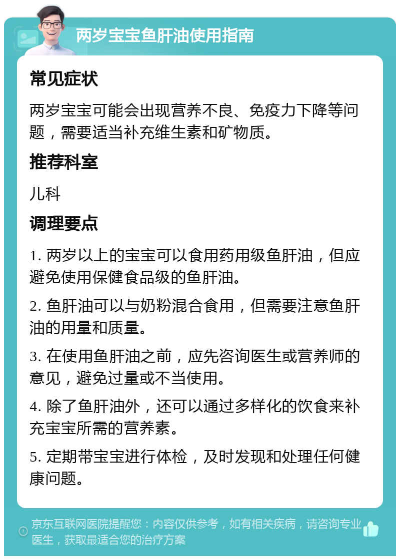 两岁宝宝鱼肝油使用指南 常见症状 两岁宝宝可能会出现营养不良、免疫力下降等问题，需要适当补充维生素和矿物质。 推荐科室 儿科 调理要点 1. 两岁以上的宝宝可以食用药用级鱼肝油，但应避免使用保健食品级的鱼肝油。 2. 鱼肝油可以与奶粉混合食用，但需要注意鱼肝油的用量和质量。 3. 在使用鱼肝油之前，应先咨询医生或营养师的意见，避免过量或不当使用。 4. 除了鱼肝油外，还可以通过多样化的饮食来补充宝宝所需的营养素。 5. 定期带宝宝进行体检，及时发现和处理任何健康问题。