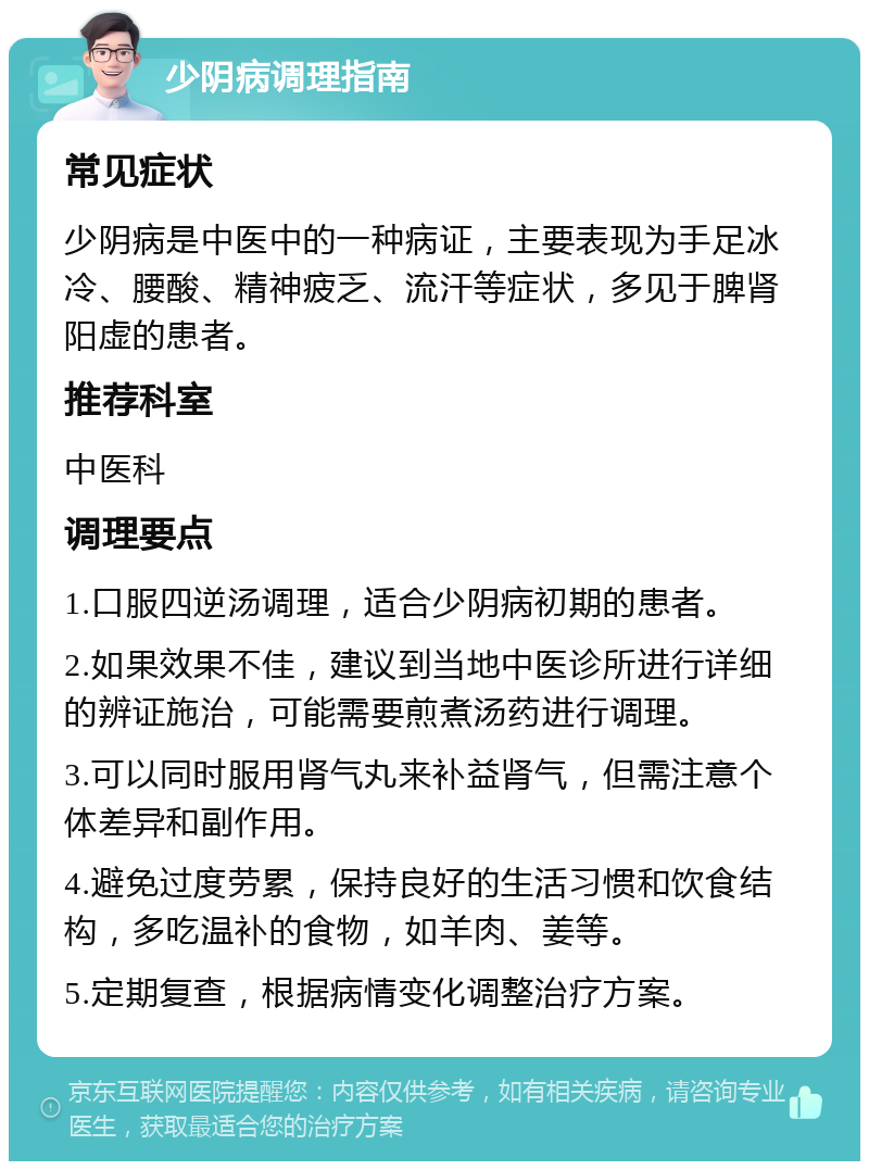 少阴病调理指南 常见症状 少阴病是中医中的一种病证，主要表现为手足冰冷、腰酸、精神疲乏、流汗等症状，多见于脾肾阳虚的患者。 推荐科室 中医科 调理要点 1.口服四逆汤调理，适合少阴病初期的患者。 2.如果效果不佳，建议到当地中医诊所进行详细的辨证施治，可能需要煎煮汤药进行调理。 3.可以同时服用肾气丸来补益肾气，但需注意个体差异和副作用。 4.避免过度劳累，保持良好的生活习惯和饮食结构，多吃温补的食物，如羊肉、姜等。 5.定期复查，根据病情变化调整治疗方案。