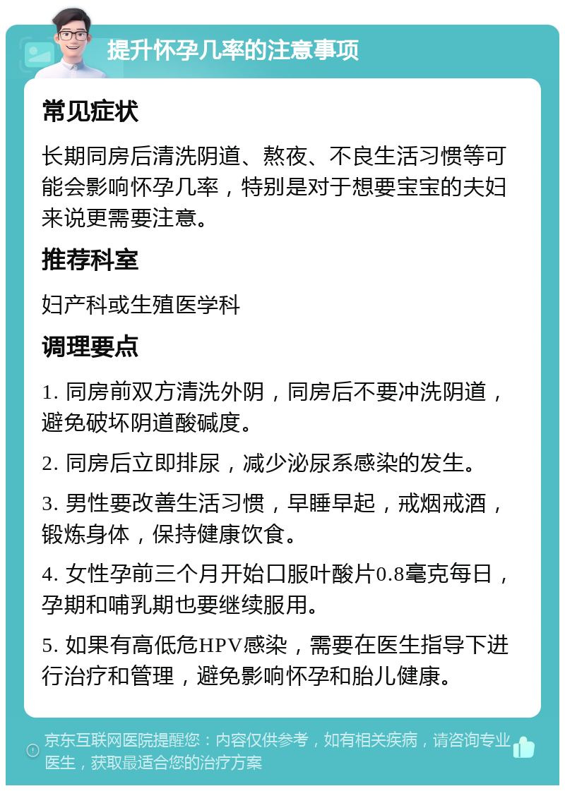 提升怀孕几率的注意事项 常见症状 长期同房后清洗阴道、熬夜、不良生活习惯等可能会影响怀孕几率，特别是对于想要宝宝的夫妇来说更需要注意。 推荐科室 妇产科或生殖医学科 调理要点 1. 同房前双方清洗外阴，同房后不要冲洗阴道，避免破坏阴道酸碱度。 2. 同房后立即排尿，减少泌尿系感染的发生。 3. 男性要改善生活习惯，早睡早起，戒烟戒酒，锻炼身体，保持健康饮食。 4. 女性孕前三个月开始口服叶酸片0.8毫克每日，孕期和哺乳期也要继续服用。 5. 如果有高低危HPV感染，需要在医生指导下进行治疗和管理，避免影响怀孕和胎儿健康。