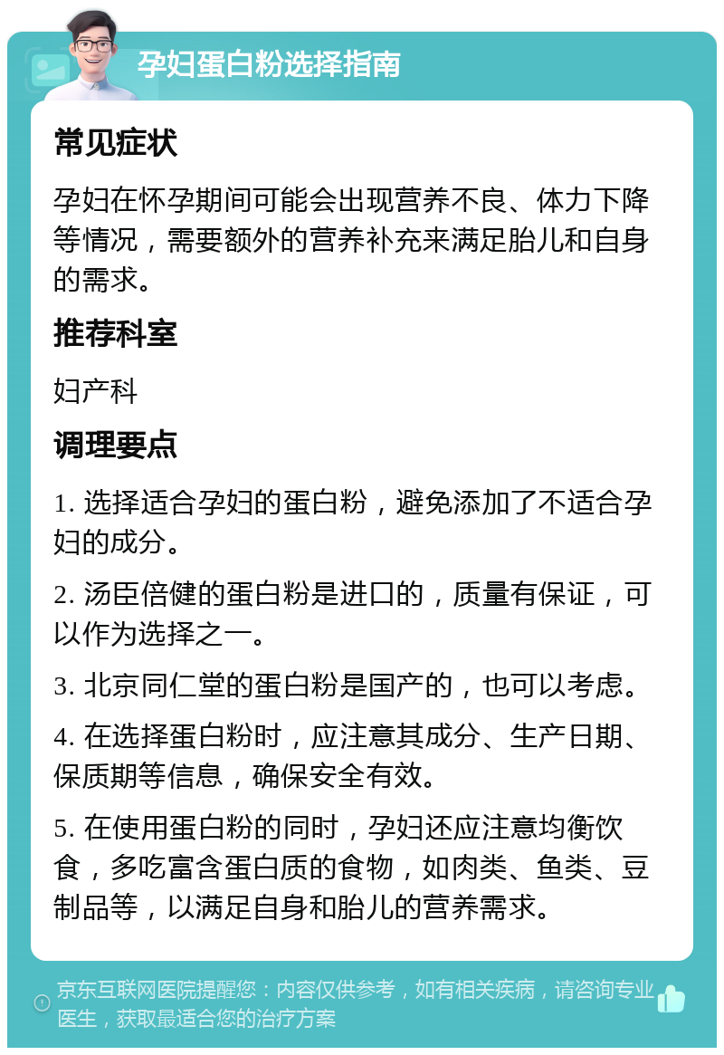 孕妇蛋白粉选择指南 常见症状 孕妇在怀孕期间可能会出现营养不良、体力下降等情况，需要额外的营养补充来满足胎儿和自身的需求。 推荐科室 妇产科 调理要点 1. 选择适合孕妇的蛋白粉，避免添加了不适合孕妇的成分。 2. 汤臣倍健的蛋白粉是进口的，质量有保证，可以作为选择之一。 3. 北京同仁堂的蛋白粉是国产的，也可以考虑。 4. 在选择蛋白粉时，应注意其成分、生产日期、保质期等信息，确保安全有效。 5. 在使用蛋白粉的同时，孕妇还应注意均衡饮食，多吃富含蛋白质的食物，如肉类、鱼类、豆制品等，以满足自身和胎儿的营养需求。