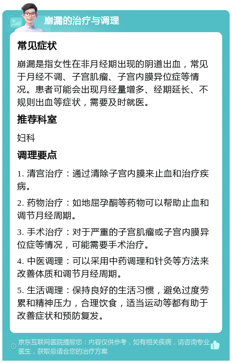 崩漏的治疗与调理 常见症状 崩漏是指女性在非月经期出现的阴道出血，常见于月经不调、子宫肌瘤、子宫内膜异位症等情况。患者可能会出现月经量增多、经期延长、不规则出血等症状，需要及时就医。 推荐科室 妇科 调理要点 1. 清宫治疗：通过清除子宫内膜来止血和治疗疾病。 2. 药物治疗：如地屈孕酮等药物可以帮助止血和调节月经周期。 3. 手术治疗：对于严重的子宫肌瘤或子宫内膜异位症等情况，可能需要手术治疗。 4. 中医调理：可以采用中药调理和针灸等方法来改善体质和调节月经周期。 5. 生活调理：保持良好的生活习惯，避免过度劳累和精神压力，合理饮食，适当运动等都有助于改善症状和预防复发。