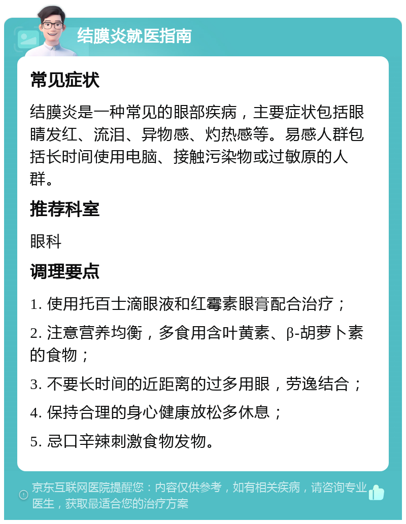 结膜炎就医指南 常见症状 结膜炎是一种常见的眼部疾病，主要症状包括眼睛发红、流泪、异物感、灼热感等。易感人群包括长时间使用电脑、接触污染物或过敏原的人群。 推荐科室 眼科 调理要点 1. 使用托百士滴眼液和红霉素眼膏配合治疗； 2. 注意营养均衡，多食用含叶黄素、β-胡萝卜素的食物； 3. 不要长时间的近距离的过多用眼，劳逸结合； 4. 保持合理的身心健康放松多休息； 5. 忌口辛辣刺激食物发物。