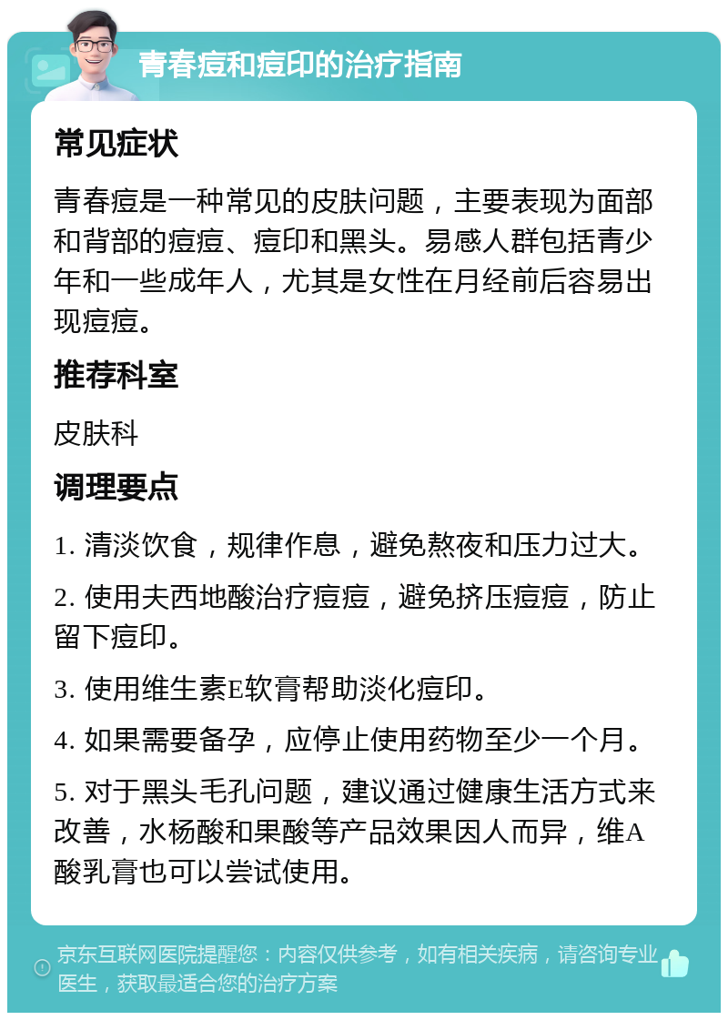 青春痘和痘印的治疗指南 常见症状 青春痘是一种常见的皮肤问题，主要表现为面部和背部的痘痘、痘印和黑头。易感人群包括青少年和一些成年人，尤其是女性在月经前后容易出现痘痘。 推荐科室 皮肤科 调理要点 1. 清淡饮食，规律作息，避免熬夜和压力过大。 2. 使用夫西地酸治疗痘痘，避免挤压痘痘，防止留下痘印。 3. 使用维生素E软膏帮助淡化痘印。 4. 如果需要备孕，应停止使用药物至少一个月。 5. 对于黑头毛孔问题，建议通过健康生活方式来改善，水杨酸和果酸等产品效果因人而异，维A酸乳膏也可以尝试使用。