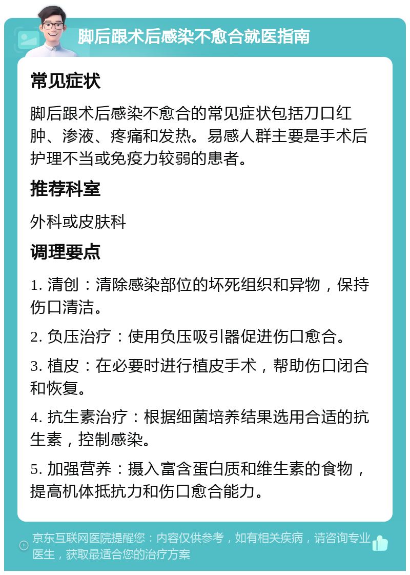 脚后跟术后感染不愈合就医指南 常见症状 脚后跟术后感染不愈合的常见症状包括刀口红肿、渗液、疼痛和发热。易感人群主要是手术后护理不当或免疫力较弱的患者。 推荐科室 外科或皮肤科 调理要点 1. 清创：清除感染部位的坏死组织和异物，保持伤口清洁。 2. 负压治疗：使用负压吸引器促进伤口愈合。 3. 植皮：在必要时进行植皮手术，帮助伤口闭合和恢复。 4. 抗生素治疗：根据细菌培养结果选用合适的抗生素，控制感染。 5. 加强营养：摄入富含蛋白质和维生素的食物，提高机体抵抗力和伤口愈合能力。