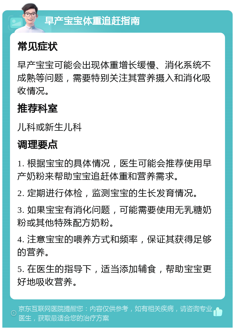 早产宝宝体重追赶指南 常见症状 早产宝宝可能会出现体重增长缓慢、消化系统不成熟等问题，需要特别关注其营养摄入和消化吸收情况。 推荐科室 儿科或新生儿科 调理要点 1. 根据宝宝的具体情况，医生可能会推荐使用早产奶粉来帮助宝宝追赶体重和营养需求。 2. 定期进行体检，监测宝宝的生长发育情况。 3. 如果宝宝有消化问题，可能需要使用无乳糖奶粉或其他特殊配方奶粉。 4. 注意宝宝的喂养方式和频率，保证其获得足够的营养。 5. 在医生的指导下，适当添加辅食，帮助宝宝更好地吸收营养。