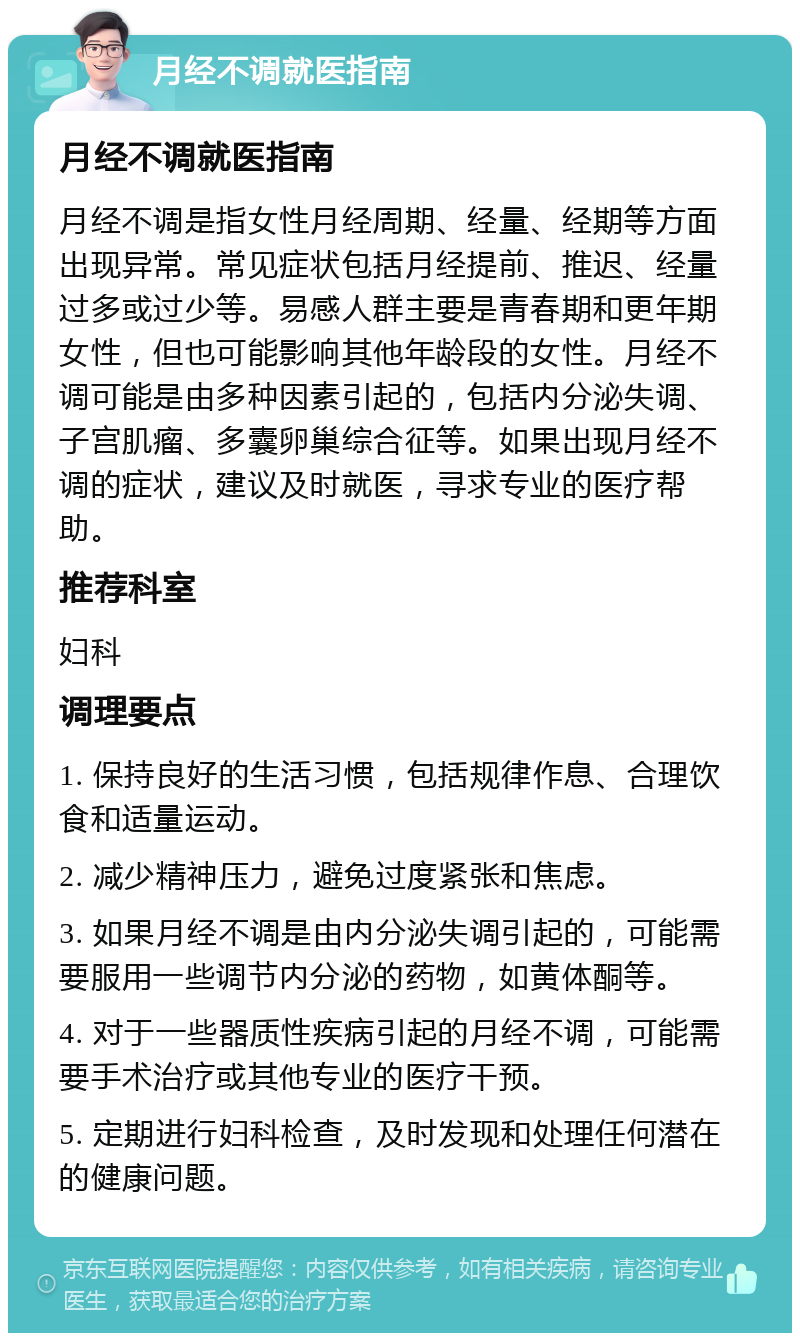 月经不调就医指南 月经不调就医指南 月经不调是指女性月经周期、经量、经期等方面出现异常。常见症状包括月经提前、推迟、经量过多或过少等。易感人群主要是青春期和更年期女性，但也可能影响其他年龄段的女性。月经不调可能是由多种因素引起的，包括内分泌失调、子宫肌瘤、多囊卵巢综合征等。如果出现月经不调的症状，建议及时就医，寻求专业的医疗帮助。 推荐科室 妇科 调理要点 1. 保持良好的生活习惯，包括规律作息、合理饮食和适量运动。 2. 减少精神压力，避免过度紧张和焦虑。 3. 如果月经不调是由内分泌失调引起的，可能需要服用一些调节内分泌的药物，如黄体酮等。 4. 对于一些器质性疾病引起的月经不调，可能需要手术治疗或其他专业的医疗干预。 5. 定期进行妇科检查，及时发现和处理任何潜在的健康问题。