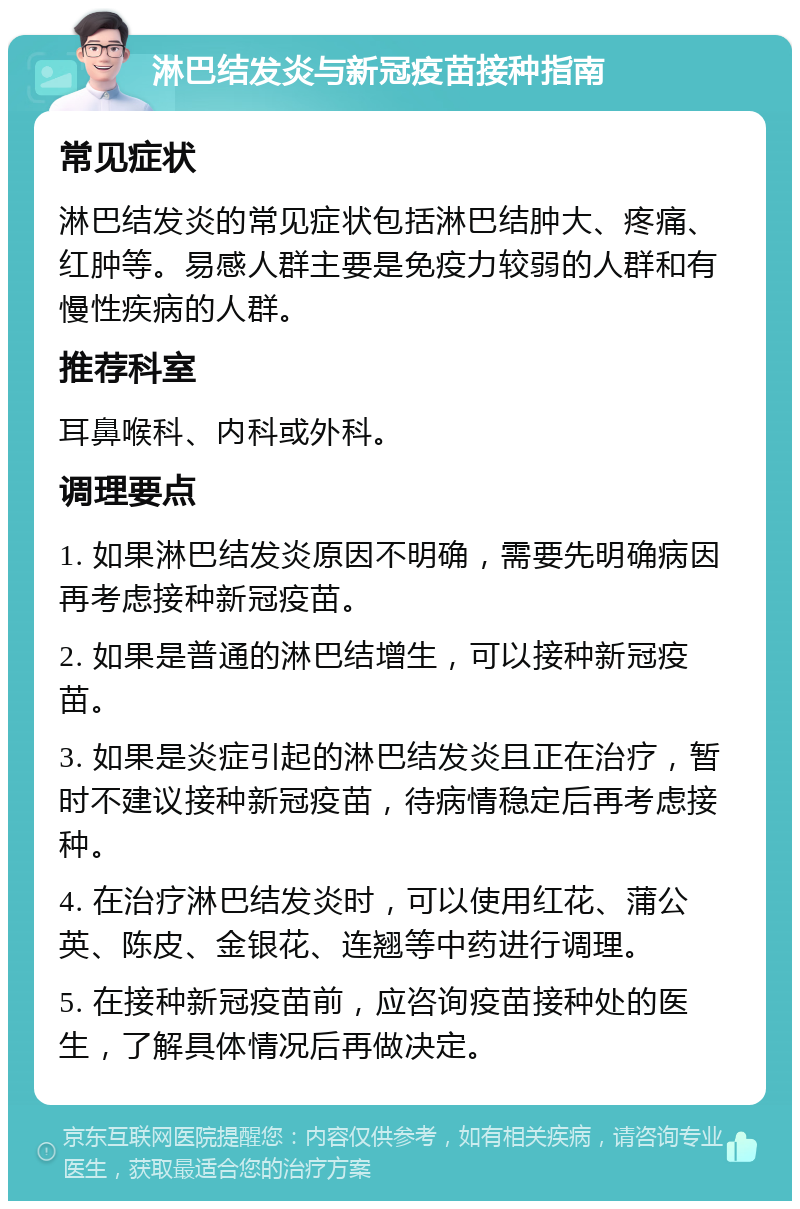 淋巴结发炎与新冠疫苗接种指南 常见症状 淋巴结发炎的常见症状包括淋巴结肿大、疼痛、红肿等。易感人群主要是免疫力较弱的人群和有慢性疾病的人群。 推荐科室 耳鼻喉科、内科或外科。 调理要点 1. 如果淋巴结发炎原因不明确，需要先明确病因再考虑接种新冠疫苗。 2. 如果是普通的淋巴结增生，可以接种新冠疫苗。 3. 如果是炎症引起的淋巴结发炎且正在治疗，暂时不建议接种新冠疫苗，待病情稳定后再考虑接种。 4. 在治疗淋巴结发炎时，可以使用红花、蒲公英、陈皮、金银花、连翘等中药进行调理。 5. 在接种新冠疫苗前，应咨询疫苗接种处的医生，了解具体情况后再做决定。