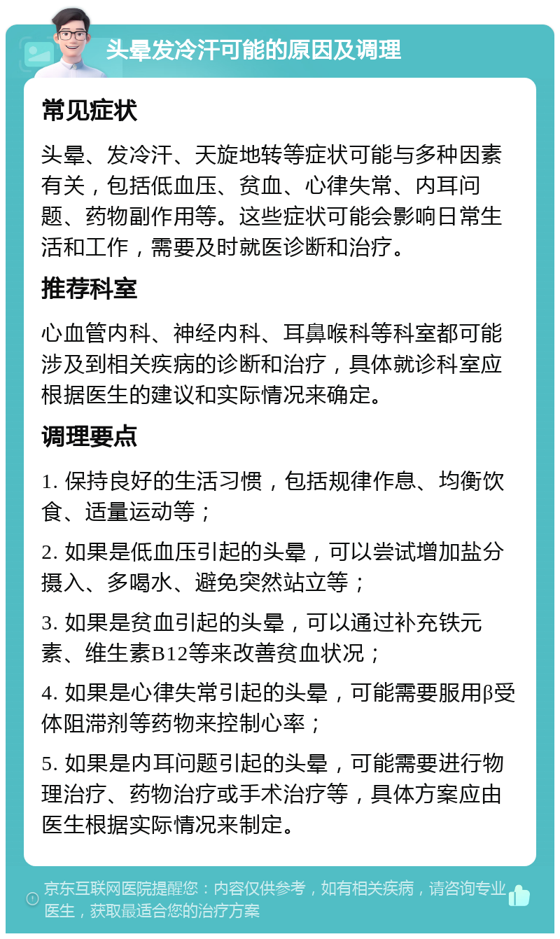 头晕发冷汗可能的原因及调理 常见症状 头晕、发冷汗、天旋地转等症状可能与多种因素有关，包括低血压、贫血、心律失常、内耳问题、药物副作用等。这些症状可能会影响日常生活和工作，需要及时就医诊断和治疗。 推荐科室 心血管内科、神经内科、耳鼻喉科等科室都可能涉及到相关疾病的诊断和治疗，具体就诊科室应根据医生的建议和实际情况来确定。 调理要点 1. 保持良好的生活习惯，包括规律作息、均衡饮食、适量运动等； 2. 如果是低血压引起的头晕，可以尝试增加盐分摄入、多喝水、避免突然站立等； 3. 如果是贫血引起的头晕，可以通过补充铁元素、维生素B12等来改善贫血状况； 4. 如果是心律失常引起的头晕，可能需要服用β受体阻滞剂等药物来控制心率； 5. 如果是内耳问题引起的头晕，可能需要进行物理治疗、药物治疗或手术治疗等，具体方案应由医生根据实际情况来制定。