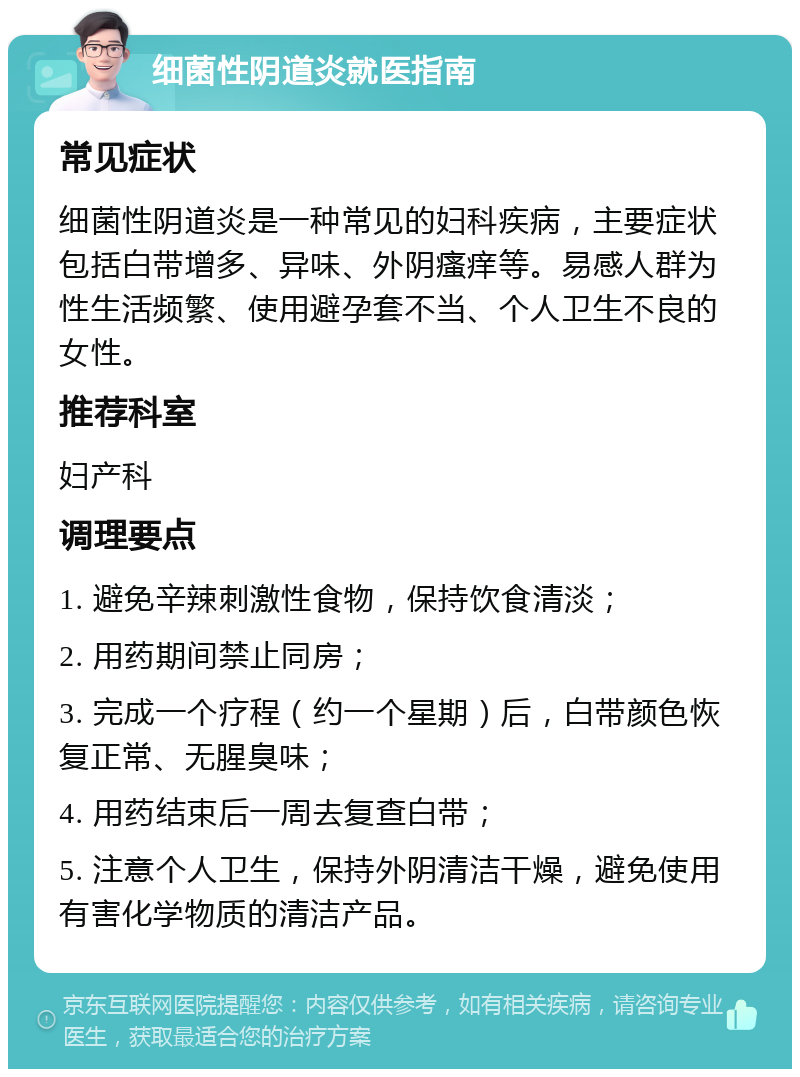 细菌性阴道炎就医指南 常见症状 细菌性阴道炎是一种常见的妇科疾病，主要症状包括白带增多、异味、外阴瘙痒等。易感人群为性生活频繁、使用避孕套不当、个人卫生不良的女性。 推荐科室 妇产科 调理要点 1. 避免辛辣刺激性食物，保持饮食清淡； 2. 用药期间禁止同房； 3. 完成一个疗程（约一个星期）后，白带颜色恢复正常、无腥臭味； 4. 用药结束后一周去复查白带； 5. 注意个人卫生，保持外阴清洁干燥，避免使用有害化学物质的清洁产品。