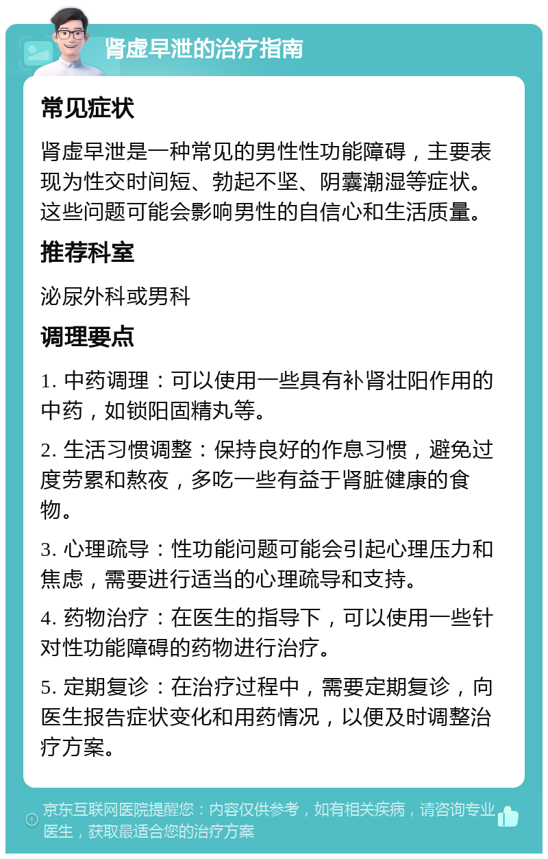 肾虚早泄的治疗指南 常见症状 肾虚早泄是一种常见的男性性功能障碍，主要表现为性交时间短、勃起不坚、阴囊潮湿等症状。这些问题可能会影响男性的自信心和生活质量。 推荐科室 泌尿外科或男科 调理要点 1. 中药调理：可以使用一些具有补肾壮阳作用的中药，如锁阳固精丸等。 2. 生活习惯调整：保持良好的作息习惯，避免过度劳累和熬夜，多吃一些有益于肾脏健康的食物。 3. 心理疏导：性功能问题可能会引起心理压力和焦虑，需要进行适当的心理疏导和支持。 4. 药物治疗：在医生的指导下，可以使用一些针对性功能障碍的药物进行治疗。 5. 定期复诊：在治疗过程中，需要定期复诊，向医生报告症状变化和用药情况，以便及时调整治疗方案。