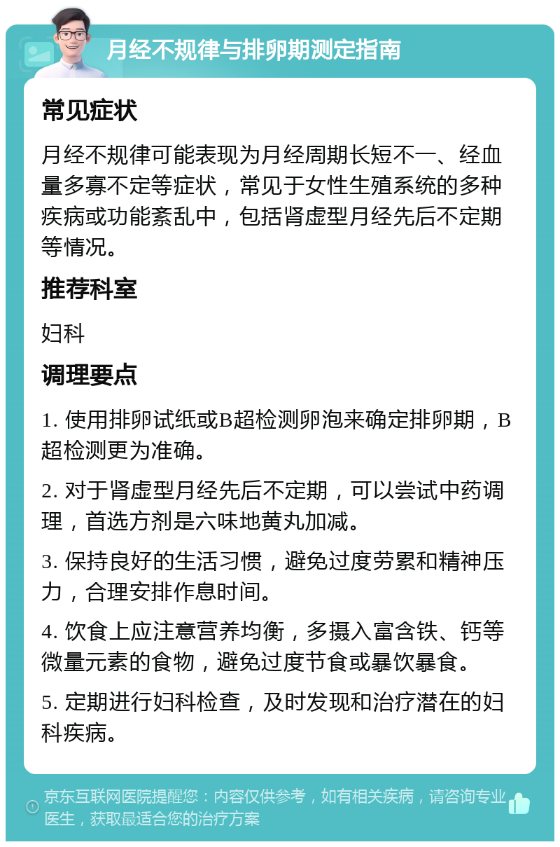 月经不规律与排卵期测定指南 常见症状 月经不规律可能表现为月经周期长短不一、经血量多寡不定等症状，常见于女性生殖系统的多种疾病或功能紊乱中，包括肾虚型月经先后不定期等情况。 推荐科室 妇科 调理要点 1. 使用排卵试纸或B超检测卵泡来确定排卵期，B超检测更为准确。 2. 对于肾虚型月经先后不定期，可以尝试中药调理，首选方剂是六味地黄丸加减。 3. 保持良好的生活习惯，避免过度劳累和精神压力，合理安排作息时间。 4. 饮食上应注意营养均衡，多摄入富含铁、钙等微量元素的食物，避免过度节食或暴饮暴食。 5. 定期进行妇科检查，及时发现和治疗潜在的妇科疾病。