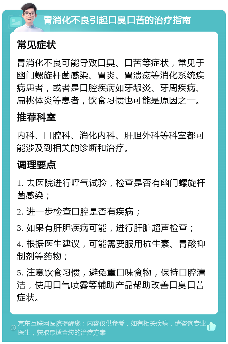 胃消化不良引起口臭口苦的治疗指南 常见症状 胃消化不良可能导致口臭、口苦等症状，常见于幽门螺旋杆菌感染、胃炎、胃溃疡等消化系统疾病患者，或者是口腔疾病如牙龈炎、牙周疾病、扁桃体炎等患者，饮食习惯也可能是原因之一。 推荐科室 内科、口腔科、消化内科、肝胆外科等科室都可能涉及到相关的诊断和治疗。 调理要点 1. 去医院进行呼气试验，检查是否有幽门螺旋杆菌感染； 2. 进一步检查口腔是否有疾病； 3. 如果有肝胆疾病可能，进行肝脏超声检查； 4. 根据医生建议，可能需要服用抗生素、胃酸抑制剂等药物； 5. 注意饮食习惯，避免重口味食物，保持口腔清洁，使用口气喷雾等辅助产品帮助改善口臭口苦症状。