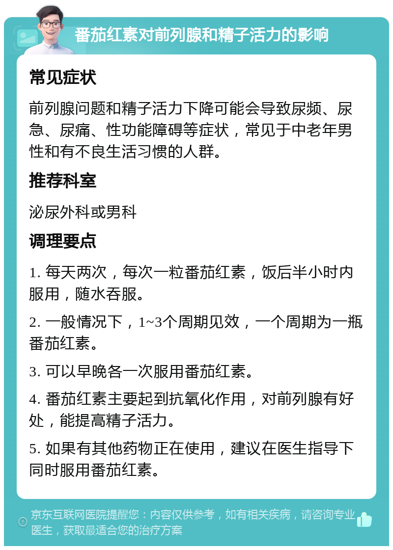 番茄红素对前列腺和精子活力的影响 常见症状 前列腺问题和精子活力下降可能会导致尿频、尿急、尿痛、性功能障碍等症状，常见于中老年男性和有不良生活习惯的人群。 推荐科室 泌尿外科或男科 调理要点 1. 每天两次，每次一粒番茄红素，饭后半小时内服用，随水吞服。 2. 一般情况下，1~3个周期见效，一个周期为一瓶番茄红素。 3. 可以早晚各一次服用番茄红素。 4. 番茄红素主要起到抗氧化作用，对前列腺有好处，能提高精子活力。 5. 如果有其他药物正在使用，建议在医生指导下同时服用番茄红素。