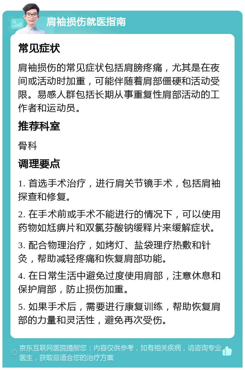 肩袖损伤就医指南 常见症状 肩袖损伤的常见症状包括肩膀疼痛，尤其是在夜间或活动时加重，可能伴随着肩部僵硬和活动受限。易感人群包括长期从事重复性肩部活动的工作者和运动员。 推荐科室 骨科 调理要点 1. 首选手术治疗，进行肩关节镜手术，包括肩袖探查和修复。 2. 在手术前或手术不能进行的情况下，可以使用药物如尪痹片和双氯芬酸钠缓释片来缓解症状。 3. 配合物理治疗，如烤灯、盐袋理疗热敷和针灸，帮助减轻疼痛和恢复肩部功能。 4. 在日常生活中避免过度使用肩部，注意休息和保护肩部，防止损伤加重。 5. 如果手术后，需要进行康复训练，帮助恢复肩部的力量和灵活性，避免再次受伤。