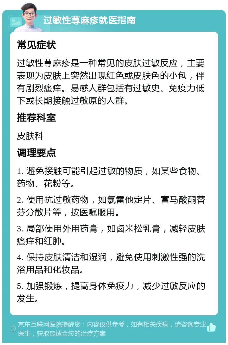 过敏性荨麻疹就医指南 常见症状 过敏性荨麻疹是一种常见的皮肤过敏反应，主要表现为皮肤上突然出现红色或皮肤色的小包，伴有剧烈瘙痒。易感人群包括有过敏史、免疫力低下或长期接触过敏原的人群。 推荐科室 皮肤科 调理要点 1. 避免接触可能引起过敏的物质，如某些食物、药物、花粉等。 2. 使用抗过敏药物，如氯雷他定片、富马酸酮替芬分散片等，按医嘱服用。 3. 局部使用外用药膏，如卤米松乳膏，减轻皮肤瘙痒和红肿。 4. 保持皮肤清洁和湿润，避免使用刺激性强的洗浴用品和化妆品。 5. 加强锻炼，提高身体免疫力，减少过敏反应的发生。