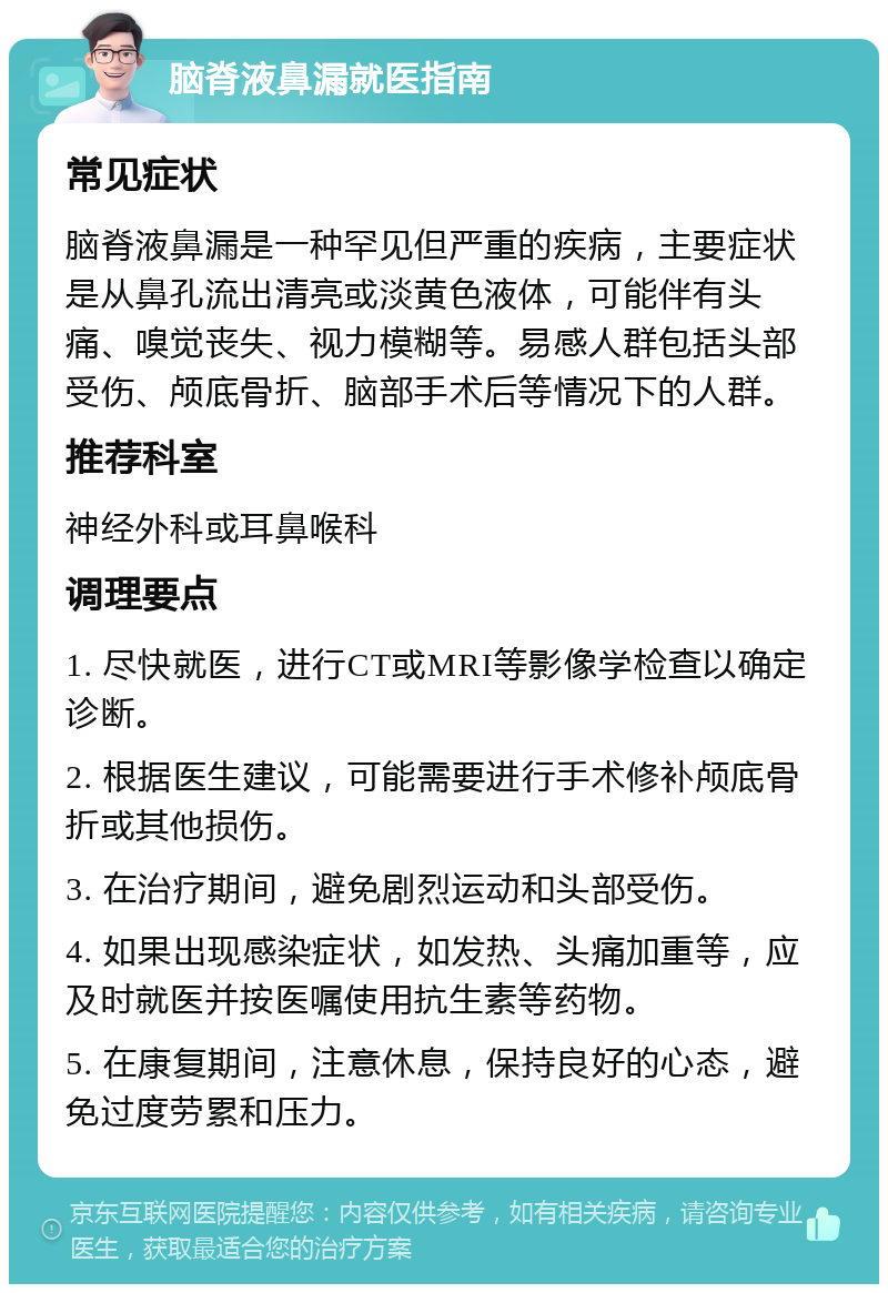 脑脊液鼻漏就医指南 常见症状 脑脊液鼻漏是一种罕见但严重的疾病，主要症状是从鼻孔流出清亮或淡黄色液体，可能伴有头痛、嗅觉丧失、视力模糊等。易感人群包括头部受伤、颅底骨折、脑部手术后等情况下的人群。 推荐科室 神经外科或耳鼻喉科 调理要点 1. 尽快就医，进行CT或MRI等影像学检查以确定诊断。 2. 根据医生建议，可能需要进行手术修补颅底骨折或其他损伤。 3. 在治疗期间，避免剧烈运动和头部受伤。 4. 如果出现感染症状，如发热、头痛加重等，应及时就医并按医嘱使用抗生素等药物。 5. 在康复期间，注意休息，保持良好的心态，避免过度劳累和压力。