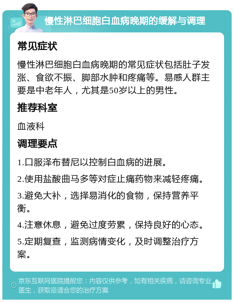 慢性淋巴细胞白血病晚期的缓解与调理 常见症状 慢性淋巴细胞白血病晚期的常见症状包括肚子发涨、食欲不振、脚部水肿和疼痛等。易感人群主要是中老年人，尤其是50岁以上的男性。 推荐科室 血液科 调理要点 1.口服泽布替尼以控制白血病的进展。 2.使用盐酸曲马多等对症止痛药物来减轻疼痛。 3.避免大补，选择易消化的食物，保持营养平衡。 4.注意休息，避免过度劳累，保持良好的心态。 5.定期复查，监测病情变化，及时调整治疗方案。