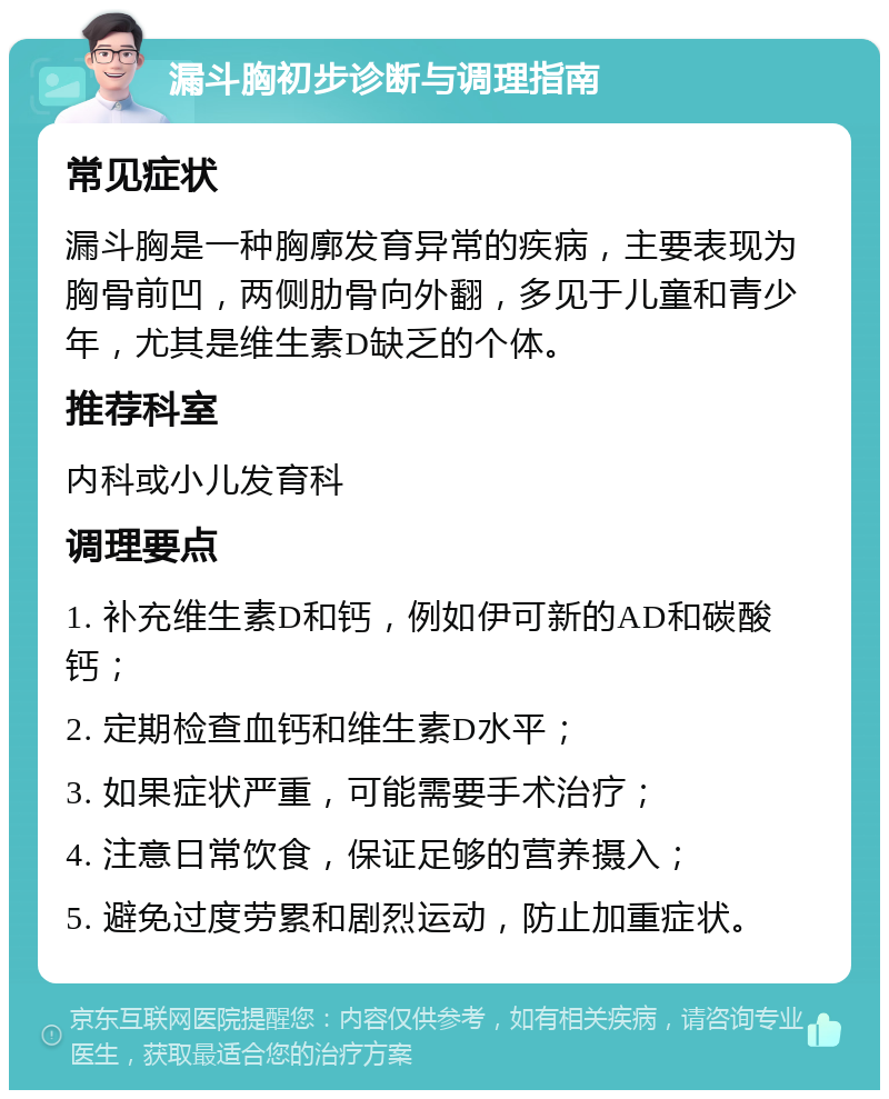 漏斗胸初步诊断与调理指南 常见症状 漏斗胸是一种胸廓发育异常的疾病，主要表现为胸骨前凹，两侧肋骨向外翻，多见于儿童和青少年，尤其是维生素D缺乏的个体。 推荐科室 内科或小儿发育科 调理要点 1. 补充维生素D和钙，例如伊可新的AD和碳酸钙； 2. 定期检查血钙和维生素D水平； 3. 如果症状严重，可能需要手术治疗； 4. 注意日常饮食，保证足够的营养摄入； 5. 避免过度劳累和剧烈运动，防止加重症状。