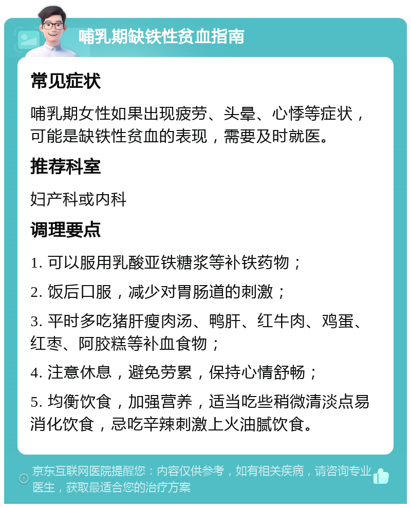 哺乳期缺铁性贫血指南 常见症状 哺乳期女性如果出现疲劳、头晕、心悸等症状，可能是缺铁性贫血的表现，需要及时就医。 推荐科室 妇产科或内科 调理要点 1. 可以服用乳酸亚铁糖浆等补铁药物； 2. 饭后口服，减少对胃肠道的刺激； 3. 平时多吃猪肝瘦肉汤、鸭肝、红牛肉、鸡蛋、红枣、阿胶糕等补血食物； 4. 注意休息，避免劳累，保持心情舒畅； 5. 均衡饮食，加强营养，适当吃些稍微清淡点易消化饮食，忌吃辛辣刺激上火油腻饮食。