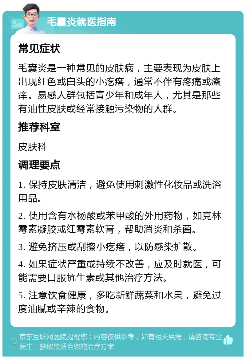 毛囊炎就医指南 常见症状 毛囊炎是一种常见的皮肤病，主要表现为皮肤上出现红色或白头的小疙瘩，通常不伴有疼痛或瘙痒。易感人群包括青少年和成年人，尤其是那些有油性皮肤或经常接触污染物的人群。 推荐科室 皮肤科 调理要点 1. 保持皮肤清洁，避免使用刺激性化妆品或洗浴用品。 2. 使用含有水杨酸或苯甲酸的外用药物，如克林霉素凝胶或红霉素软膏，帮助消炎和杀菌。 3. 避免挤压或刮擦小疙瘩，以防感染扩散。 4. 如果症状严重或持续不改善，应及时就医，可能需要口服抗生素或其他治疗方法。 5. 注意饮食健康，多吃新鲜蔬菜和水果，避免过度油腻或辛辣的食物。