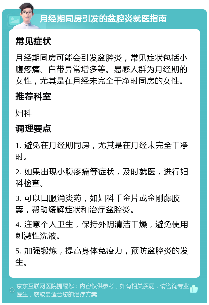 月经期同房引发的盆腔炎就医指南 常见症状 月经期同房可能会引发盆腔炎，常见症状包括小腹疼痛、白带异常增多等。易感人群为月经期的女性，尤其是在月经未完全干净时同房的女性。 推荐科室 妇科 调理要点 1. 避免在月经期同房，尤其是在月经未完全干净时。 2. 如果出现小腹疼痛等症状，及时就医，进行妇科检查。 3. 可以口服消炎药，如妇科千金片或金刚藤胶囊，帮助缓解症状和治疗盆腔炎。 4. 注意个人卫生，保持外阴清洁干燥，避免使用刺激性洗液。 5. 加强锻炼，提高身体免疫力，预防盆腔炎的发生。