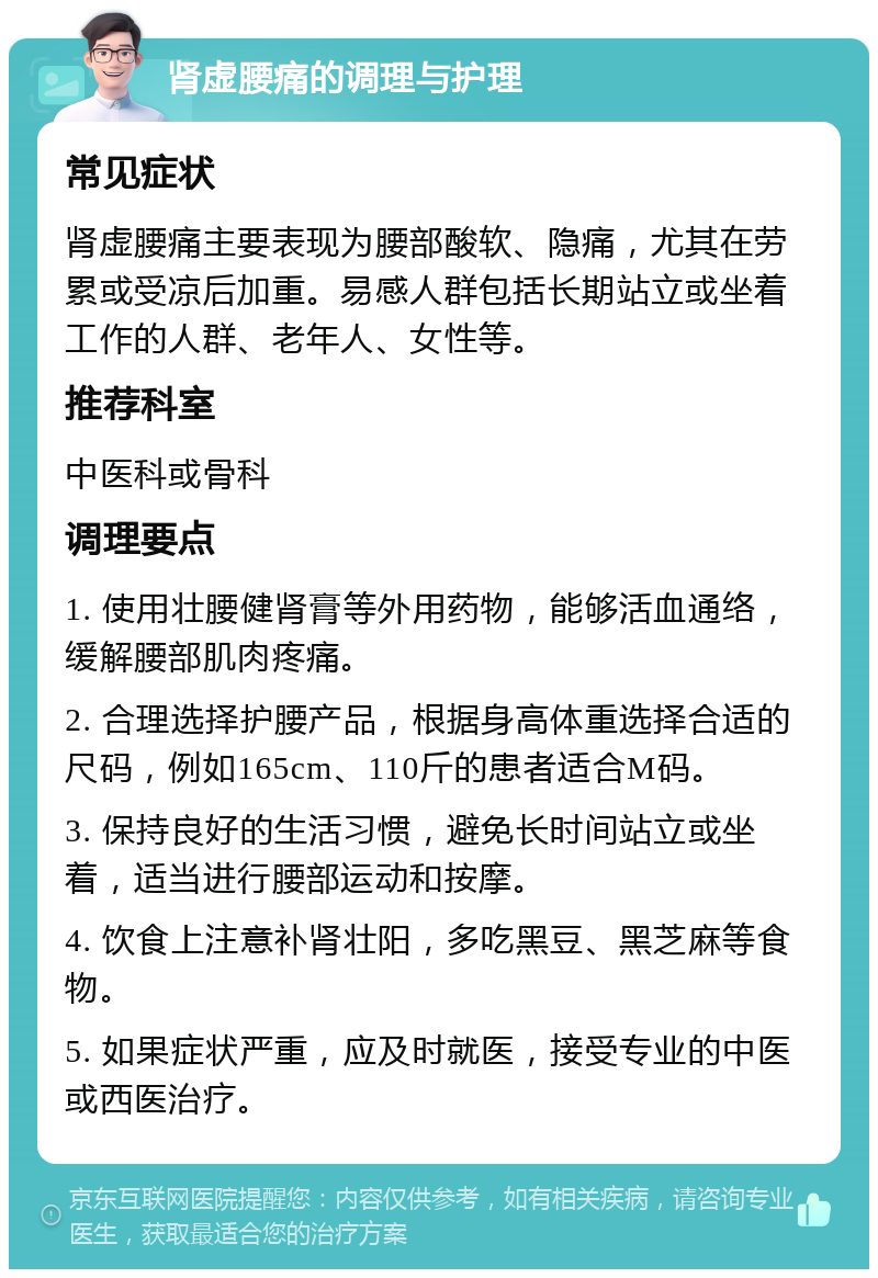 肾虚腰痛的调理与护理 常见症状 肾虚腰痛主要表现为腰部酸软、隐痛，尤其在劳累或受凉后加重。易感人群包括长期站立或坐着工作的人群、老年人、女性等。 推荐科室 中医科或骨科 调理要点 1. 使用壮腰健肾膏等外用药物，能够活血通络，缓解腰部肌肉疼痛。 2. 合理选择护腰产品，根据身高体重选择合适的尺码，例如165cm、110斤的患者适合M码。 3. 保持良好的生活习惯，避免长时间站立或坐着，适当进行腰部运动和按摩。 4. 饮食上注意补肾壮阳，多吃黑豆、黑芝麻等食物。 5. 如果症状严重，应及时就医，接受专业的中医或西医治疗。