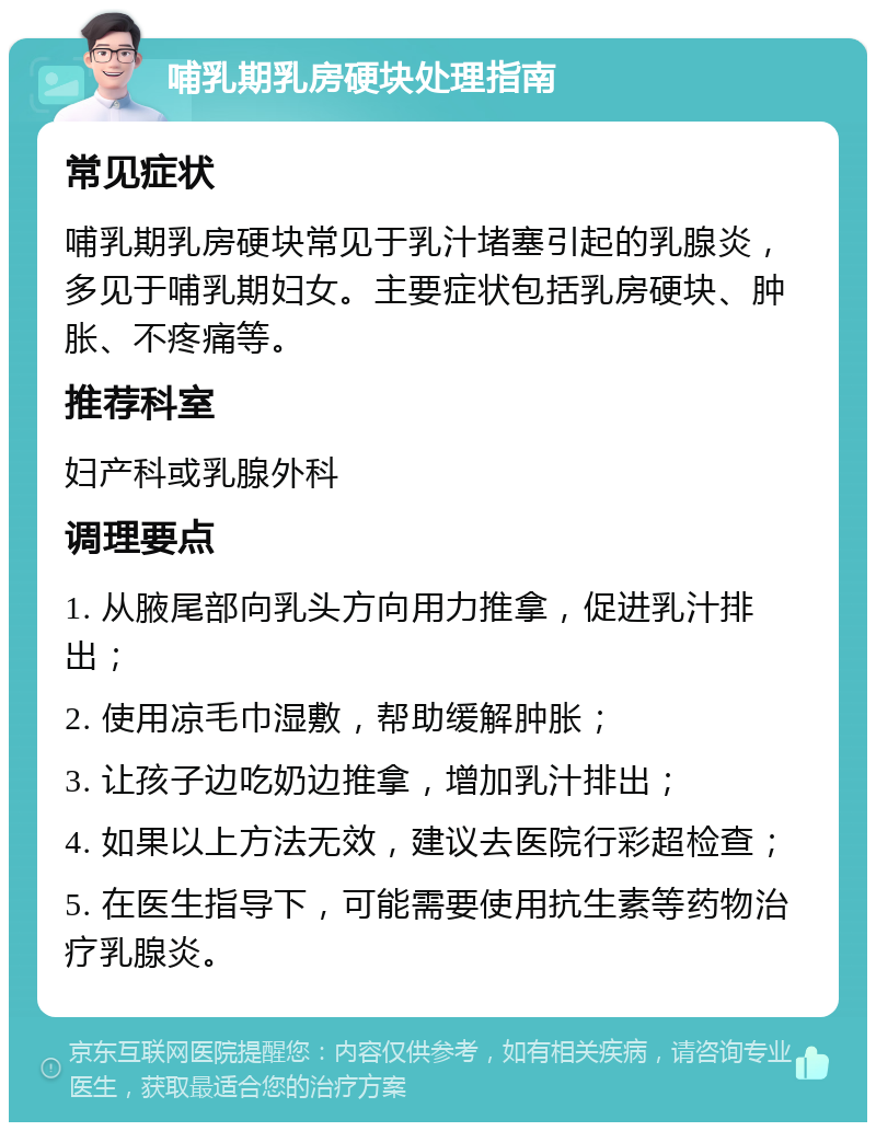 哺乳期乳房硬块处理指南 常见症状 哺乳期乳房硬块常见于乳汁堵塞引起的乳腺炎，多见于哺乳期妇女。主要症状包括乳房硬块、肿胀、不疼痛等。 推荐科室 妇产科或乳腺外科 调理要点 1. 从腋尾部向乳头方向用力推拿，促进乳汁排出； 2. 使用凉毛巾湿敷，帮助缓解肿胀； 3. 让孩子边吃奶边推拿，增加乳汁排出； 4. 如果以上方法无效，建议去医院行彩超检查； 5. 在医生指导下，可能需要使用抗生素等药物治疗乳腺炎。