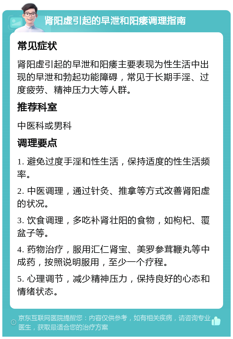 肾阳虚引起的早泄和阳痿调理指南 常见症状 肾阳虚引起的早泄和阳痿主要表现为性生活中出现的早泄和勃起功能障碍，常见于长期手淫、过度疲劳、精神压力大等人群。 推荐科室 中医科或男科 调理要点 1. 避免过度手淫和性生活，保持适度的性生活频率。 2. 中医调理，通过针灸、推拿等方式改善肾阳虚的状况。 3. 饮食调理，多吃补肾壮阳的食物，如枸杞、覆盆子等。 4. 药物治疗，服用汇仁肾宝、美罗参茸鞭丸等中成药，按照说明服用，至少一个疗程。 5. 心理调节，减少精神压力，保持良好的心态和情绪状态。