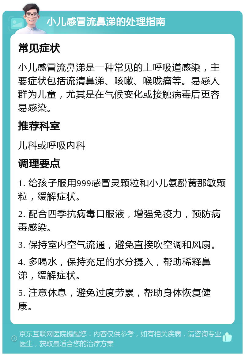 小儿感冒流鼻涕的处理指南 常见症状 小儿感冒流鼻涕是一种常见的上呼吸道感染，主要症状包括流清鼻涕、咳嗽、喉咙痛等。易感人群为儿童，尤其是在气候变化或接触病毒后更容易感染。 推荐科室 儿科或呼吸内科 调理要点 1. 给孩子服用999感冒灵颗粒和小儿氨酚黄那敏颗粒，缓解症状。 2. 配合四季抗病毒口服液，增强免疫力，预防病毒感染。 3. 保持室内空气流通，避免直接吹空调和风扇。 4. 多喝水，保持充足的水分摄入，帮助稀释鼻涕，缓解症状。 5. 注意休息，避免过度劳累，帮助身体恢复健康。