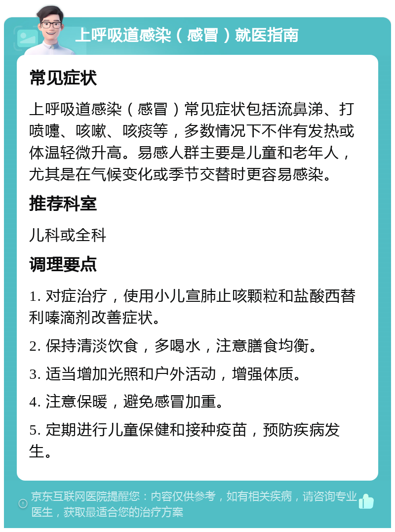 上呼吸道感染（感冒）就医指南 常见症状 上呼吸道感染（感冒）常见症状包括流鼻涕、打喷嚏、咳嗽、咳痰等，多数情况下不伴有发热或体温轻微升高。易感人群主要是儿童和老年人，尤其是在气候变化或季节交替时更容易感染。 推荐科室 儿科或全科 调理要点 1. 对症治疗，使用小儿宣肺止咳颗粒和盐酸西替利嗪滴剂改善症状。 2. 保持清淡饮食，多喝水，注意膳食均衡。 3. 适当增加光照和户外活动，增强体质。 4. 注意保暖，避免感冒加重。 5. 定期进行儿童保健和接种疫苗，预防疾病发生。