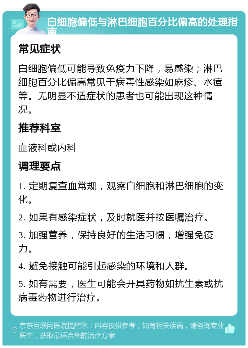 白细胞偏低与淋巴细胞百分比偏高的处理指南 常见症状 白细胞偏低可能导致免疫力下降，易感染；淋巴细胞百分比偏高常见于病毒性感染如麻疹、水痘等。无明显不适症状的患者也可能出现这种情况。 推荐科室 血液科或内科 调理要点 1. 定期复查血常规，观察白细胞和淋巴细胞的变化。 2. 如果有感染症状，及时就医并按医嘱治疗。 3. 加强营养，保持良好的生活习惯，增强免疫力。 4. 避免接触可能引起感染的环境和人群。 5. 如有需要，医生可能会开具药物如抗生素或抗病毒药物进行治疗。