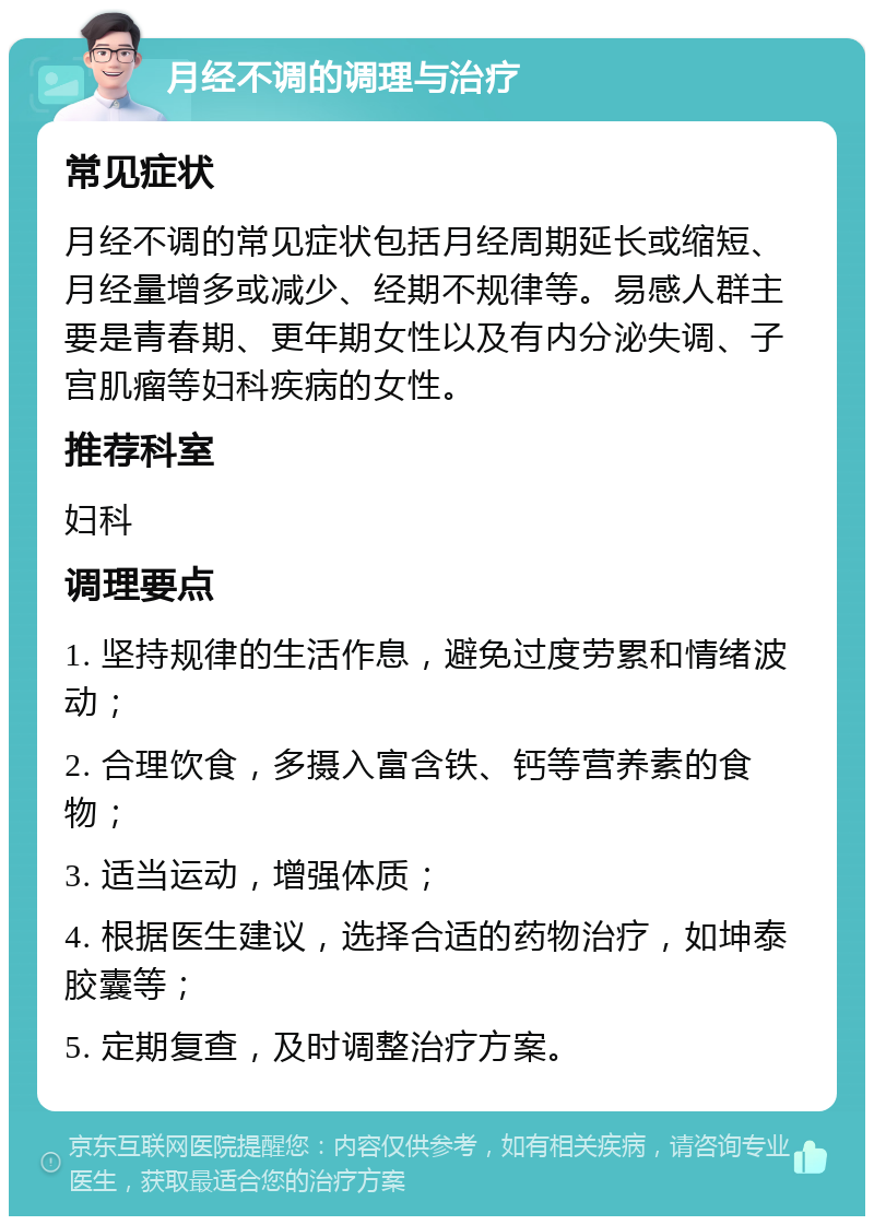 月经不调的调理与治疗 常见症状 月经不调的常见症状包括月经周期延长或缩短、月经量增多或减少、经期不规律等。易感人群主要是青春期、更年期女性以及有内分泌失调、子宫肌瘤等妇科疾病的女性。 推荐科室 妇科 调理要点 1. 坚持规律的生活作息，避免过度劳累和情绪波动； 2. 合理饮食，多摄入富含铁、钙等营养素的食物； 3. 适当运动，增强体质； 4. 根据医生建议，选择合适的药物治疗，如坤泰胶囊等； 5. 定期复查，及时调整治疗方案。