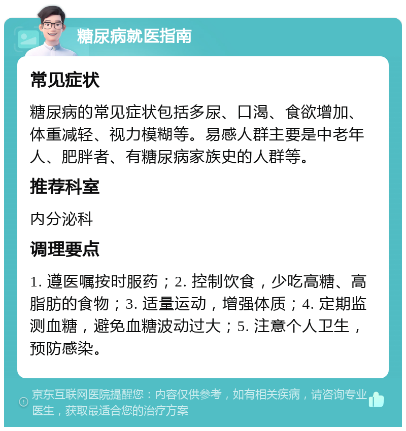 糖尿病就医指南 常见症状 糖尿病的常见症状包括多尿、口渴、食欲增加、体重减轻、视力模糊等。易感人群主要是中老年人、肥胖者、有糖尿病家族史的人群等。 推荐科室 内分泌科 调理要点 1. 遵医嘱按时服药；2. 控制饮食，少吃高糖、高脂肪的食物；3. 适量运动，增强体质；4. 定期监测血糖，避免血糖波动过大；5. 注意个人卫生，预防感染。