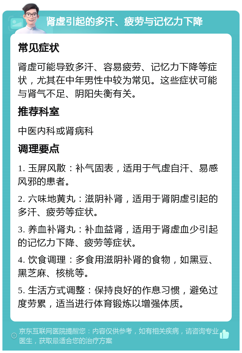 肾虚引起的多汗、疲劳与记忆力下降 常见症状 肾虚可能导致多汗、容易疲劳、记忆力下降等症状，尤其在中年男性中较为常见。这些症状可能与肾气不足、阴阳失衡有关。 推荐科室 中医内科或肾病科 调理要点 1. 玉屏风散：补气固表，适用于气虚自汗、易感风邪的患者。 2. 六味地黄丸：滋阴补肾，适用于肾阴虚引起的多汗、疲劳等症状。 3. 养血补肾丸：补血益肾，适用于肾虚血少引起的记忆力下降、疲劳等症状。 4. 饮食调理：多食用滋阴补肾的食物，如黑豆、黑芝麻、核桃等。 5. 生活方式调整：保持良好的作息习惯，避免过度劳累，适当进行体育锻炼以增强体质。