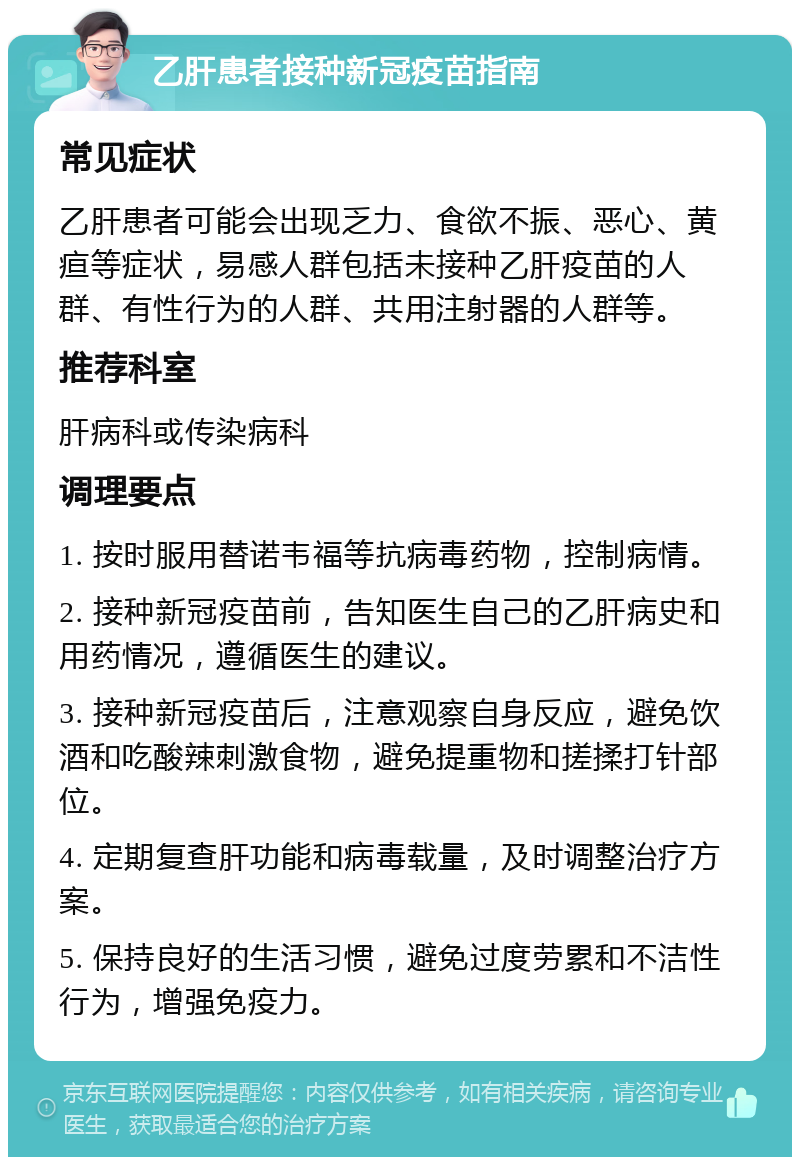 乙肝患者接种新冠疫苗指南 常见症状 乙肝患者可能会出现乏力、食欲不振、恶心、黄疸等症状，易感人群包括未接种乙肝疫苗的人群、有性行为的人群、共用注射器的人群等。 推荐科室 肝病科或传染病科 调理要点 1. 按时服用替诺韦福等抗病毒药物，控制病情。 2. 接种新冠疫苗前，告知医生自己的乙肝病史和用药情况，遵循医生的建议。 3. 接种新冠疫苗后，注意观察自身反应，避免饮酒和吃酸辣刺激食物，避免提重物和搓揉打针部位。 4. 定期复查肝功能和病毒载量，及时调整治疗方案。 5. 保持良好的生活习惯，避免过度劳累和不洁性行为，增强免疫力。