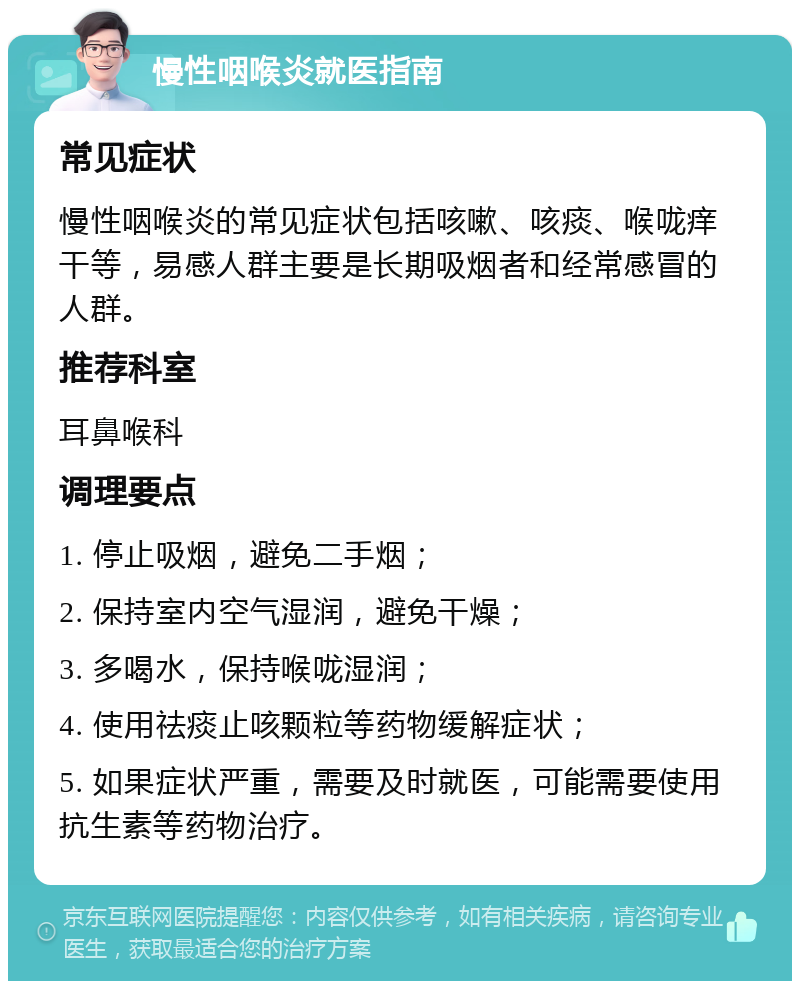 慢性咽喉炎就医指南 常见症状 慢性咽喉炎的常见症状包括咳嗽、咳痰、喉咙痒干等，易感人群主要是长期吸烟者和经常感冒的人群。 推荐科室 耳鼻喉科 调理要点 1. 停止吸烟，避免二手烟； 2. 保持室内空气湿润，避免干燥； 3. 多喝水，保持喉咙湿润； 4. 使用祛痰止咳颗粒等药物缓解症状； 5. 如果症状严重，需要及时就医，可能需要使用抗生素等药物治疗。