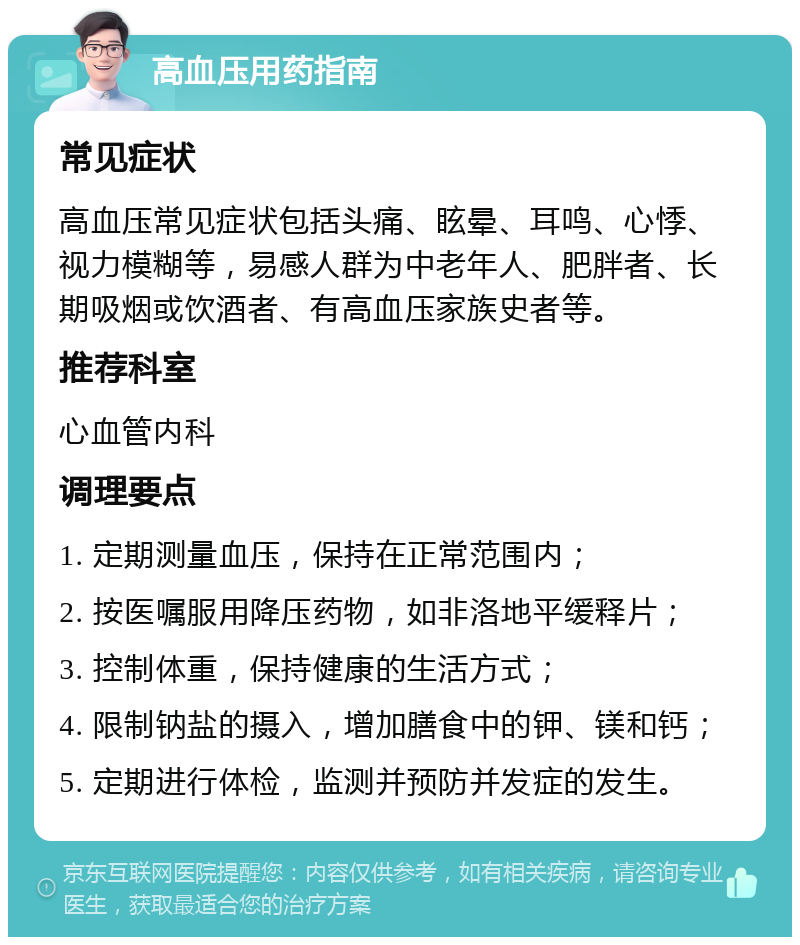 高血压用药指南 常见症状 高血压常见症状包括头痛、眩晕、耳鸣、心悸、视力模糊等，易感人群为中老年人、肥胖者、长期吸烟或饮酒者、有高血压家族史者等。 推荐科室 心血管内科 调理要点 1. 定期测量血压，保持在正常范围内； 2. 按医嘱服用降压药物，如非洛地平缓释片； 3. 控制体重，保持健康的生活方式； 4. 限制钠盐的摄入，增加膳食中的钾、镁和钙； 5. 定期进行体检，监测并预防并发症的发生。