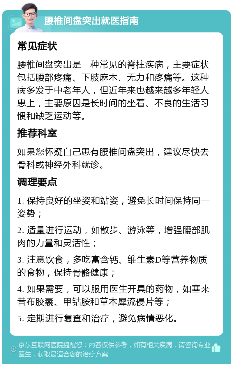 腰椎间盘突出就医指南 常见症状 腰椎间盘突出是一种常见的脊柱疾病，主要症状包括腰部疼痛、下肢麻木、无力和疼痛等。这种病多发于中老年人，但近年来也越来越多年轻人患上，主要原因是长时间的坐着、不良的生活习惯和缺乏运动等。 推荐科室 如果您怀疑自己患有腰椎间盘突出，建议尽快去骨科或神经外科就诊。 调理要点 1. 保持良好的坐姿和站姿，避免长时间保持同一姿势； 2. 适量进行运动，如散步、游泳等，增强腰部肌肉的力量和灵活性； 3. 注意饮食，多吃富含钙、维生素D等营养物质的食物，保持骨骼健康； 4. 如果需要，可以服用医生开具的药物，如塞来昔布胶囊、甲钴胺和草木犀流侵片等； 5. 定期进行复查和治疗，避免病情恶化。